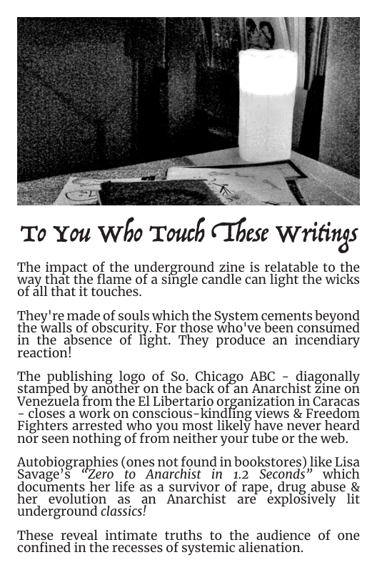 To You Who Touch These Wriﬁng.r  The impact of the underground zine is relatable to the way that the flame of a single candle can light the wicks of all that it touches.  They’re made of souls which the System cements beyond the walls of obscurity. For those who’ve been consumed in the a‘bsence of Tight. They produce an incendiary reaction!  The publishing logo of So. Chicago ABC - diagonally stamped by another on the back of an Anarchist zine on Venezuela from the El Libertario organization in Caracas - closes a work on conscious-kindling views & Freedom Fighters arrested who you most likely have never heard nor seen nothing of from neither your tube or the web.  Autobiographies (ones not found in bookstores) like Lisa Savage’s “Zero to Anarchist in 1.2 Seconds” which documents her life as a survivor of rape, drug abuse & her evolution as an Anarchist are explosively lit underground classics!  These reveal intimate truths to the audience of one confined in the recesses of systemic alienation. 